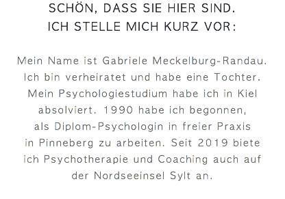schön, dass sie hier sind.  ich stelle mich kurz vor: Mein Name ist Gabriele Meckelburg-Randau.  Ich bin verheiratet und habe eine Tochter.  Mein Psychologiestudium habe ich in Kiel absolviert. 1990 habe ich begonnen, als Diplom-Psychologin in freier Praxis  in Pinneberg zu arbeiten. Seit 2019 biete  ich Psychotherapie und Coaching auch auf  der Nordseeinsel Sylt an.