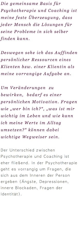 Die gemeinsame Basis für Psychotherapie und Coaching ist meine feste Überzeugung, dass jeder Mensch die Lösungen für seine Probleme in sich selber finden kann. Deswegen sehe ich das Auffinden persönlicher Ressourcen eines Klienten bzw. einer Klientin als meine vorrangige Aufgabe an. Um Veränderungen zu bewirken, bedarf es einer persönlichen Motivation. Fragen wie „wer bin ich?“, „was ist mir wichtig im Leben und wie kann ich meine Werte im Alltag umsetzen?“ können dabei wichtige Wegweiser sein. Der Unterschied zwischen Psychotherapie und Coaching ist eher fließend. In der Psychotherapie geht es vorrangig um Fragen, die sich aus dem Inneren der Person ergeben (Ängste, Depressionen, innere Blockaden, Fragen der Identität). 