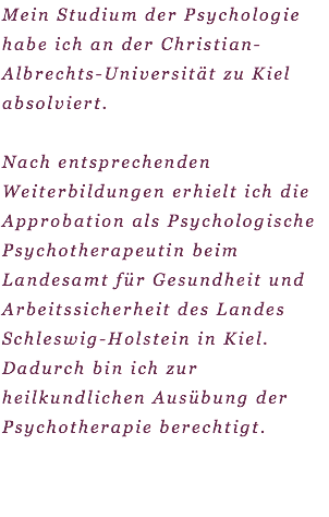 Mein Studium der Psychologie habe ich an der Christian-Albrechts-Universität zu Kiel absolviert. Nach entsprechenden Weiterbildungen erhielt ich die Approbation als Psychologische Psychotherapeutin beim Landesamt für Gesundheit und Arbeitssicherheit des Landes Schleswig-Holstein in Kiel. Dadurch bin ich zur heilkundlichen Ausübung der Psychotherapie berechtigt.