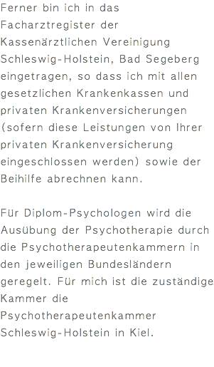 Ferner bin ich in das Facharztregister der Kassenärztlichen Vereinigung Schleswig-Holstein, Bad Segeberg eingetragen, so dass ich mit allen gesetzlichen Krankenkassen und privaten Krankenversicherungen (sofern diese Leistungen von Ihrer privaten Krankenversicherung eingeschlossen werden) sowie der Beihilfe abrechnen kann. Für Diplom-Psychologen wird die Ausübung der Psychotherapie durch die Psychotherapeutenkammern in den jeweiligen Bundesländern geregelt. Für mich ist die zuständige Kammer die Psychotherapeutenkammer Schleswig-Holstein in Kiel.