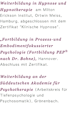 Weiterbildung in Hypnose und Hypnotherapie am Milton Erickson Institut, Ortwin Meiss, Hamburg, abgeschlossen mit dem Zertifikat "Klinische Hypnose".  „Fortbildung in Prozess-und Embodimentfokussierter Psychologie (Fortbildung PEP® nach Dr. Bohne), Hannover. Abschluss mit Zertifikat. Weiterbildung an der Süddeutschen Akademie für Psychotherapie (Arbeitskreis für Tiefenpsychologie und Psychosomatik), Grönenbach.