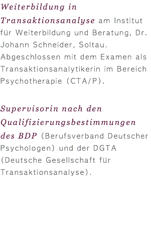 Weiterbildung in Transaktionsanalyse am Institut für Weiterbildung und Beratung, Dr. Johann Schneider, Soltau. Abgeschlossen mit dem Examen als Transaktionsanalytikerin im Bereich Psychotherapie (CTA/P). Supervisorin nach den Qualifizierungsbestimmungen des BDP (Berufsverband Deutscher Psychologen) und der DGTA (Deutsche Gesellschaft für Transaktionsanalyse).