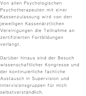 Von allen Psychologischen Psychotherapeuten mit einer Kassenzulassung wird von den jeweiligen Kassenärztlichen Vereinigungen die Teilnahme an zertifizierten Fortbildungen verlangt. Darüber hinaus sind der Besuch wissenschaftlicher Kongresse und der kontinuierliche fachliche Austausch in Supervision und Intervisionsgruppen für mich selbstverständlich.