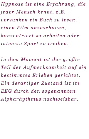 Hypnose ist eine Erfahrung, die jeder Mensch kennt, z.B. versunken ein Buch zu lesen, einen Film anzuschauen, konzentriert zu arbeiten oder intensiv Sport zu treiben. In dem Moment ist der größte Teil der Aufmerksamkeit auf ein bestimmtes Erleben gerichtet. Ein derartiger Zustand ist im EEG durch den sogenannten Alpharhythmus nachweisbar. 