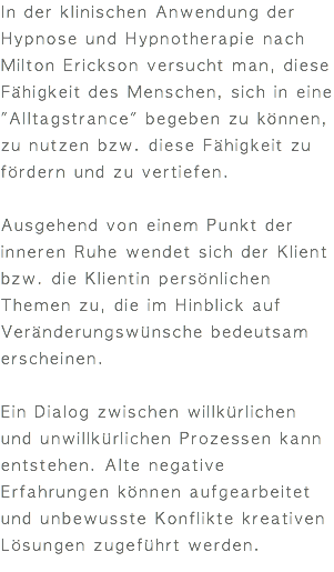 In der klinischen Anwendung der Hypnose und Hypnotherapie nach Milton Erickson versucht man, diese Fähigkeit des Menschen, sich in eine "Alltagstrance" begeben zu können, zu nutzen bzw. diese Fähigkeit zu fördern und zu vertiefen. Ausgehend von einem Punkt der inneren Ruhe wendet sich der Klient bzw. die Klientin persönlichen Themen zu, die im Hinblick auf Veränderungswünsche bedeutsam erscheinen. Ein Dialog zwischen willkürlichen und unwillkürlichen Prozessen kann entstehen. Alte negative Erfahrungen können aufgearbeitet und unbewusste Konflikte kreativen Lösungen zugeführt werden. 