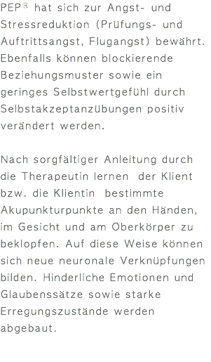 PEPⓇ hat sich zur Angst- und Stressreduktion (Prüfungs- und Auftrittsangst, Flugangst) bewährt. Ebenfalls können blockierende Beziehungsmuster sowie ein geringes Selbstwertgefühl durch Selbstakzeptanzübungen positiv verändert werden. Nach sorgfältiger Anleitung durch die Therapeutin lernen der Klient bzw. die Klientin bestimmte Akupunkturpunkte an den Händen, im Gesicht und am Oberkörper zu beklopfen. Auf diese Weise können sich neue neuronale Verknüpfungen bilden. Hinderliche Emotionen und Glaubenssätze sowie starke Erregungszustände werden abgebaut.