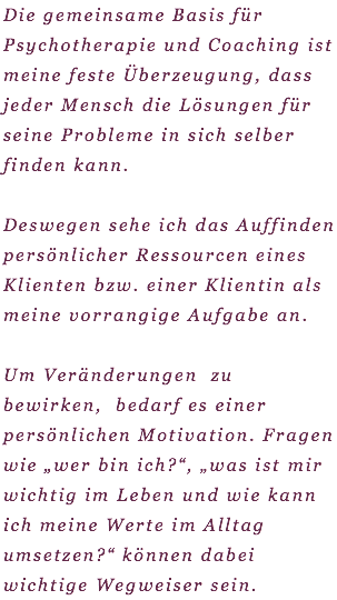 Die gemeinsame Basis für Psychotherapie und Coaching ist meine feste Überzeugung, dass jeder Mensch die Lösungen für seine Probleme in sich selber finden kann. Deswegen sehe ich das Auffinden persönlicher Ressourcen eines Klienten bzw. einer Klientin als meine vorrangige Aufgabe an. Um Veränderungen zu bewirken, bedarf es einer persönlichen Motivation. Fragen wie „wer bin ich?“, „was ist mir wichtig im Leben und wie kann ich meine Werte im Alltag umsetzen?“ können dabei wichtige Wegweiser sein. 