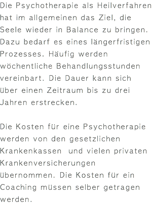 Die Psychotherapie als Heilverfahren hat im allgemeinen das Ziel, die Seele wieder in Balance zu bringen. Dazu bedarf es eines längerfristigen Prozesses. Häufig werden wöchentliche Behandlungsstunden vereinbart. Die Dauer kann sich über einen Zeitraum bis zu drei Jahren erstrecken. Die Kosten für eine Psychotherapie werden von den gesetzlichen Krankenkassen und vielen privaten Krankenversicherungen übernommen. Die Kosten für ein Coaching müssen selber getragen werden.