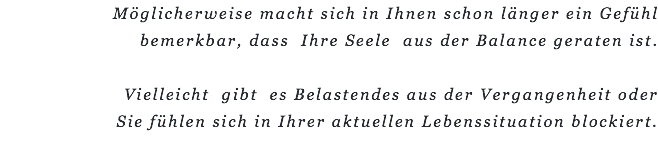 Möglicherweise macht sich in Ihnen schon länger ein Gefühl bemerkbar, dass Ihre Seele aus der Balance geraten ist. Vielleicht gibt es Belastendes aus der Vergangenheit oder  Sie fühlen sich in Ihrer aktuellen Lebenssituation blockiert.