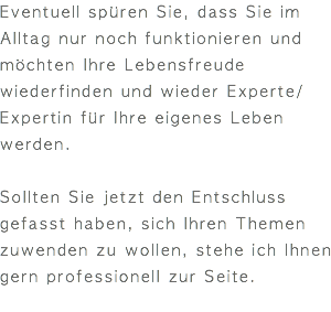 Eventuell spüren Sie, dass Sie im Alltag nur noch funktionieren und möchten Ihre Lebensfreude wiederfinden und wieder Experte/Expertin für Ihre eigenes Leben werden. Sollten Sie jetzt den Entschluss gefasst haben, sich Ihren Themen zuwenden zu wollen, stehe ich Ihnen gern professionell zur Seite. 