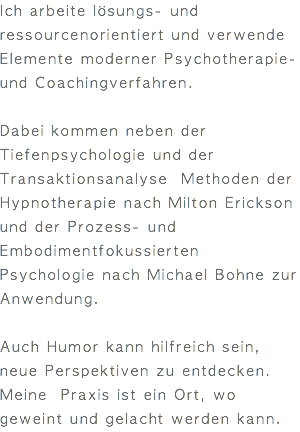 Ich arbeite lösungs- und ressourcenorientiert und verwende Elemente moderner Psychotherapie- und Coachingverfahren. Dabei kommen neben der Tiefenpsychologie und der Transaktionsanalyse Methoden der Hypnotherapie nach Milton Erickson und der Prozess- und Embodimentfokussierten Psychologie nach Michael Bohne zur Anwendung. Auch Humor kann hilfreich sein, neue Perspektiven zu entdecken. Meine Praxis ist ein Ort, wo geweint und gelacht werden kann. 