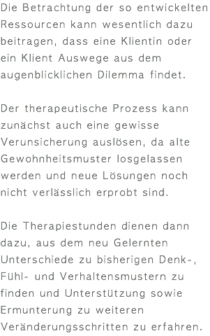 Die Betrachtung der so entwickelten Ressourcen kann wesentlich dazu beitragen, dass eine Klientin oder ein Klient Auswege aus dem augenblicklichen Dilemma findet. Der therapeutische Prozess kann zunächst auch eine gewisse Verunsicherung auslösen, da alte Gewohnheitsmuster losgelassen werden und neue Lösungen noch nicht verlässlich erprobt sind. Die Therapiestunden dienen dann dazu, aus dem neu Gelernten Unterschiede zu bisherigen Denk-, Fühl- und Verhaltensmustern zu finden und Unterstützung sowie Ermunterung zu weiteren Veränderungsschritten zu erfahren.