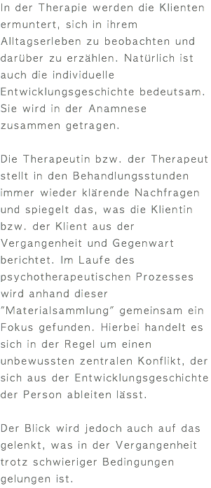 In der Therapie werden die Klienten ermuntert, sich in ihrem Alltagserleben zu beobachten und darüber zu erzählen. Natürlich ist auch die individuelle Entwicklungsgeschichte bedeutsam. Sie wird in der Anamnese zusammen getragen. Die Therapeutin bzw. der Therapeut stellt in den Behandlungsstunden immer wieder klärende Nachfragen und spiegelt das, was die Klientin bzw. der Klient aus der Vergangenheit und Gegenwart berichtet. Im Laufe des psychotherapeutischen Prozesses wird anhand dieser "Materialsammlung" gemeinsam ein Fokus gefunden. Hierbei handelt es sich in der Regel um einen unbewussten zentralen Konflikt, der sich aus der Entwicklungsgeschichte der Person ableiten lässt. Der Blick wird jedoch auch auf das gelenkt, was in der Vergangenheit trotz schwieriger Bedingungen gelungen ist. 