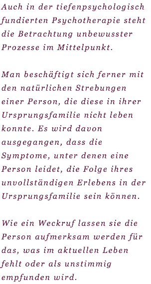 Auch in der tiefenpsychologisch fundierten Psychotherapie steht die Betrachtung unbewusster Prozesse im Mittelpunkt. Man beschäftigt sich ferner mit den natürlichen Strebungen einer Person, die diese in ihrer Ursprungsfamilie nicht leben konnte. Es wird davon ausgegangen, dass die Symptome, unter denen eine Person leidet, die Folge ihres unvollständigen Erlebens in der Ursprungsfamilie sein können. Wie ein Weckruf lassen sie die Person aufmerksam werden für das, was im aktuellen Leben fehlt oder als unstimmig empfunden wird. 