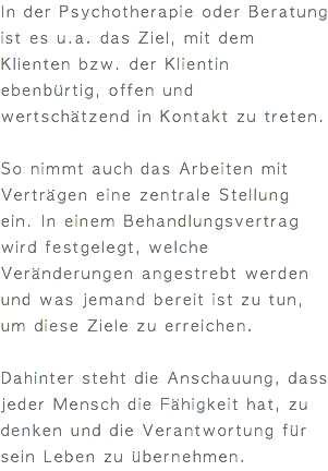 In der Psychotherapie oder Beratung ist es u.a. das Ziel, mit dem Klienten bzw. der Klientin ebenbürtig, offen und wertschätzend in Kontakt zu treten. So nimmt auch das Arbeiten mit Verträgen eine zentrale Stellung ein. In einem Behandlungsvertrag wird festgelegt, welche Veränderungen angestrebt werden und was jemand bereit ist zu tun, um diese Ziele zu erreichen. Dahinter steht die Anschauung, dass jeder Mensch die Fähigkeit hat, zu denken und die Verantwortung für sein Leben zu übernehmen.