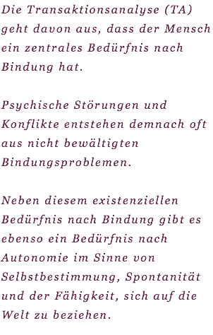 Die Transaktionsanalyse (TA) geht davon aus, dass der Mensch ein zentrales Bedürfnis nach Bindung hat. Psychische Störungen und Konflikte entstehen demnach oft aus nicht bewältigten Bindungsproblemen. Neben diesem existenziellen Bedürfnis nach Bindung gibt es ebenso ein Bedürfnis nach Autonomie im Sinne von Selbstbestimmung, Spontanität und der Fähigkeit, sich auf die Welt zu beziehen.