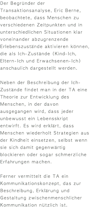 Der Begründer der Transaktionsanalyse, Eric Berne, beobachtete, dass Menschen zu verschiedenen Zeitpunkten und in unterschiedlichen Situationen klar voneinander abzugrenzende Erlebenszustände aktivieren können, die als Ich-Zustände (Kind-Ich, Eltern-Ich und Erwachsenen-Ich) anschaulich dargestellt werden. Neben der Beschreibung der Ich-Zustände findet man in der TA eine Theorie zur Entwicklung des Menschen, in der davon ausgegangen wird, dass jeder unbewusst ein Lebensskript entwirft. Es wird erklärt, dass Menschen wiederholt Strategien aus der Kindheit einsetzen, selbst wenn sie sich damit gegenwärtig blockieren oder sogar schmerzliche Erfahrungen machen. Ferner vermittelt die TA ein Kommunikationskonzept, das zur Beschreibung, Erklärung und Gestaltung zwischenmenschlicher Kommunikation nützlich ist.