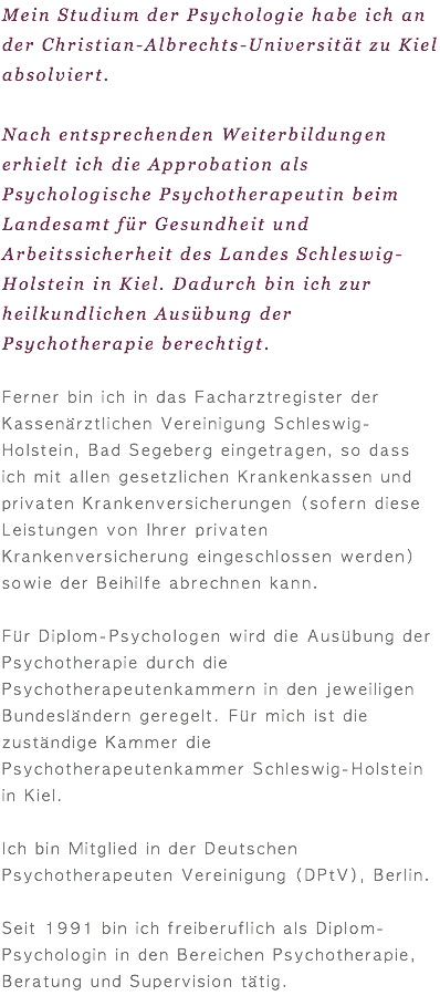 Mein Studium der Psychologie habe ich an der Christian-Albrechts-Universität zu Kiel absolviert. Nach entsprechenden Weiterbildungen erhielt ich die Approbation als Psychologische Psychotherapeutin beim Landesamt für Gesundheit und Arbeitssicherheit des Landes Schleswig-Holstein in Kiel. Dadurch bin ich zur heilkundlichen Ausübung der Psychotherapie berechtigt. Ferner bin ich in das Facharztregister der Kassenärztlichen Vereinigung Schleswig-Holstein, Bad Segeberg eingetragen, so dass ich mit allen gesetzlichen Krankenkassen und privaten Krankenversicherungen (sofern diese Leistungen von Ihrer privaten Krankenversicherung eingeschlossen werden) sowie der Beihilfe abrechnen kann. Für Diplom-Psychologen wird die Ausübung der Psychotherapie durch die Psychotherapeutenkammern in den jeweiligen Bundesländern geregelt. Für mich ist die zuständige Kammer die Psychotherapeutenkammer Schleswig-Holstein in Kiel. Ich bin Mitglied in der Deutschen Psychotherapeuten Vereinigung (DPtV), Berlin. Seit 1991 bin ich freiberuflich als Diplom-Psychologin in den Bereichen Psychotherapie, Beratung und Supervision tätig. 