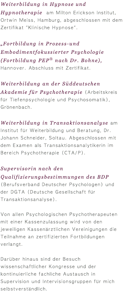 Weiterbildung in Hypnose und Hypnotherapie am Milton Erickson Institut, Ortwin Meiss, Hamburg, abgeschlossen mit dem Zertifikat "Klinische Hypnose".  „Fortbildung in Prozess-und Embodimentfokussierter Psychologie (Fortbildung PEP® nach Dr. Bohne), Hannover. Abschluss mit Zertifikat. Weiterbildung an der Süddeutschen Akademie für Psychotherapie (Arbeitskreis für Tiefenpsychologie und Psychosomatik), Grönenbach. Weiterbildung in Transaktionsanalyse am Institut für Weiterbildung und Beratung, Dr. Johann Schneider, Soltau. Abgeschlossen mit dem Examen als Transaktionsanalytikerin im Bereich Psychotherapie (CTA/P). Supervisorin nach den Qualifizierungsbestimmungen des BDP (Berufsverband Deutscher Psychologen) und der DGTA (Deutsche Gesellschaft für Transaktionsanalyse). Von allen Psychologischen Psychotherapeuten mit einer Kassenzulassung wird von den jeweiligen Kassenärztlichen Vereinigungen die Teilnahme an zertifizierten Fortbildungen verlangt. Darüber hinaus sind der Besuch wissenschaftlicher Kongresse und der kontinuierliche fachliche Austausch in Supervision und Intervisionsgruppen für mich selbstverständlich.